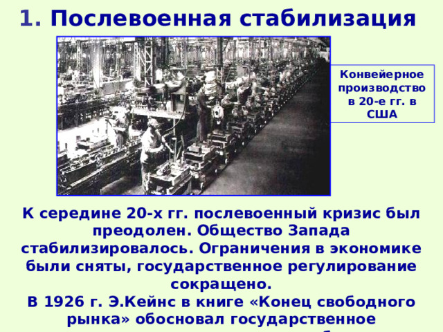 1 . Послевоенная стабилизация    Конвейерное производство в 20-е гг. в США К середине 20-х гг. послевоенный кризис был преодолен. Общество Запада стабилизировалось. Ограничения в экономике были сняты, государственное регулирование сокращено. В 1926 г. Э.Кейнс в книге «Конец свободного рынка» обосновал государственное регулирование экономики, особенно в общественно значимых отраслях. 