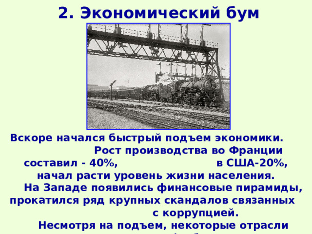 2. Экономический бум Вскоре начался быстрый подъем экономики. Рост производства во Франции составил - 40%, в США-20%, начал расти уровень жизни населения.  На Западе появились финансовые пирамиды, прокатился ряд крупных скандалов связанных с коррупцией.  Несмотря на подъем, некоторые отрасли переживали кризис (добывающие, текстильная). 