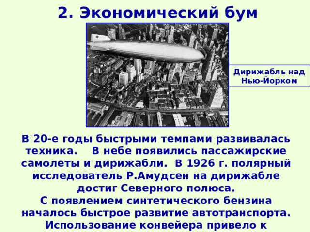2. Экономический бум Дирижабль над Нью-Йорком В 20-е годы быстрыми темпами развивалась техника. В небе появились пассажирские самолеты и дирижабли. В 1926 г. полярный исследователь Р.Амудсен на дирижабле достиг Северного полюса. С появлением синтетического бензина началось быстрое развитие автотранспорта. Использование конвейера привело к появлению автомобилей доступных для среднего класса. 