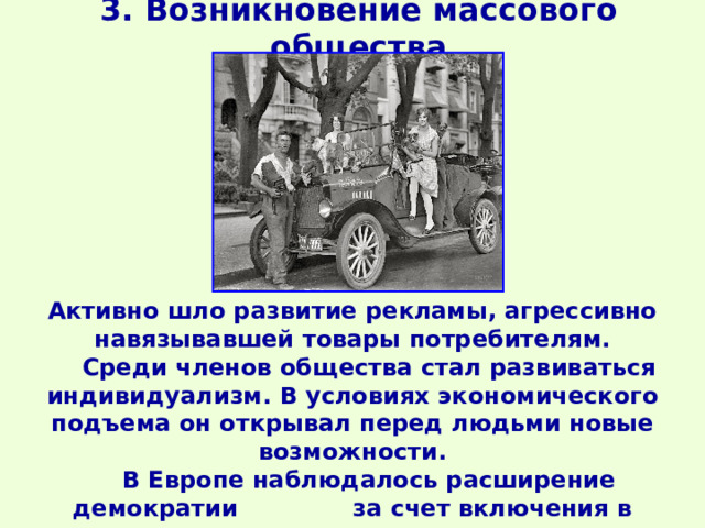 3. Возникновение массового общества Активно шло развитие рекламы, агрессивно навязывавшей товары потребителям.  Среди членов общества стал развиваться индивидуализм. В условиях экономического подъема он открывал перед людьми новые возможности.  В Европе наблюдалось расширение демократии за счет включения в активную политику средних слоев и профсоюзов. 
