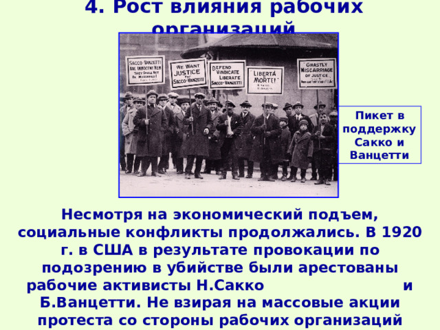 4. Рост влияния рабочих организаций Пикет в поддержку Сакко и Ванцетти Несмотря на экономический подъем, социальные конфликты продолжались. В 1920 г. в США в результате провокации по подозрению в убийстве были арестованы рабочие активисты Н.Сакко и Б.Ванцетти. Не взирая на массовые акции протеста со стороны рабочих организаций всего мира, в 1927 г. они были казнены. 