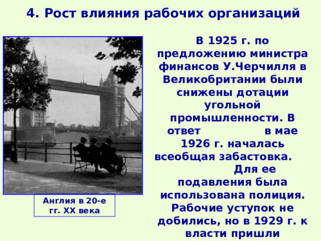 4. Рост влияния рабочих организаций В 1925 г. по предложению министра финансов У.Черчилля в Великобритании были снижены дотации угольной промышленности. В ответ в мае 1926 г. началась всеобщая забастовка. Для ее подавления была использована полиция. Рабочие уступок не добились, но в 1929 г. к власти пришли лейбористы, опиравшиеся на поддержку рабочих. Англия в 20-е гг. ХХ века 