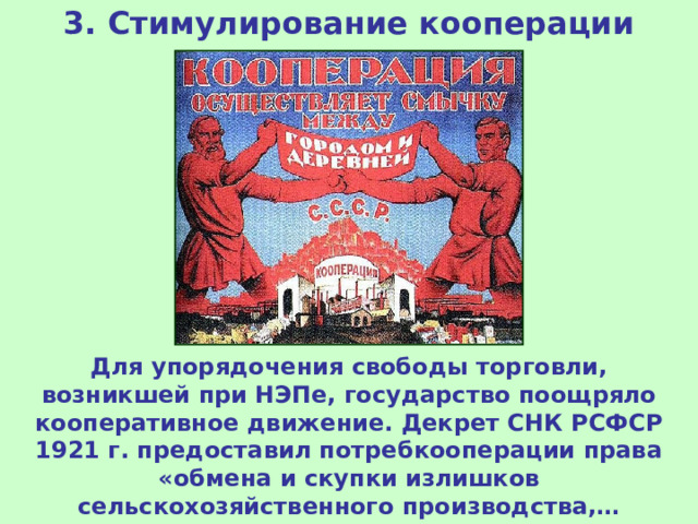 3. Стимулирование кооперации Для упорядочения свободы торговли, возникшей при НЭПе, государство поощряло кооперативное движение. Декрет СНК РСФСР 1921 г. предоставил потребкооперации права «обмена и скупки излишков сельскохозяйственного производства,… кустарных и ремесленных изделий». 