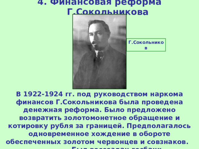 4. Финансовая реформа Г.Сокольникова Г.Сокольников В 1922-1924 гг. под руководством наркома финансов Г.Сокольникова была проведена денежная реформа. Было предложено возвратить золотомонетное обращение и котировку рубля за границей. Предполагалось одновременное хождение в обороте обеспеченных золотом червонцев и совзнаков. Был воссоздан госбанк. 