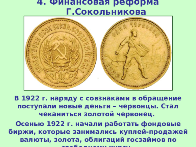 4. Финансовая реформа Г.Сокольникова В 1922 г. наряду с совзнаками в обращение поступали новые деньги – червонцы. Стал чеканиться золотой червонец. Осенью 1922 г. начали работать фондовые биржи, которые занимались куплей-продажей валюты, золота, облигаций госзаймов по свободному курсу. 