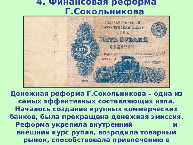 4. Финансовая реформа Г.Сокольникова Денежная реформа Г.Сокольникова – одна из самых эффективных составляющих нэпа. Началось создание крупных коммерческих банков, была прекращена денежная эмиссия. Реформа укрепила внутренний и внешний курс рубля, возродила товарный рынок, способствовала привлечению в экономику внутреннего и внешнего капитала (инвестиций). 