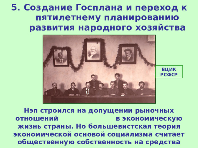 5. Создание Госплана и переход к пятилетнему планированию развития народного хозяйства ВЦИК РСФСР Нэп строился на допущении рыночных отношений в экономическую жизнь страны. Но большевистская теория экономической основой социализма считает общественную собственность на средства производства и плановую экономику. 