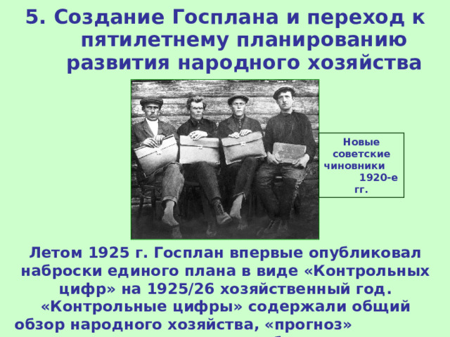5. Создание Госплана и переход к пятилетнему планированию развития народного хозяйства Новые советские чиновники 1920-е гг. Летом 1925 г. Госплан впервые опубликовал наброски единого плана в виде «Контрольных цифр» на 1925/26 хозяйственный год. «Контрольные цифры» содержали общий обзор народного хозяйства, «прогноз» и «директивы» для будущего года. 