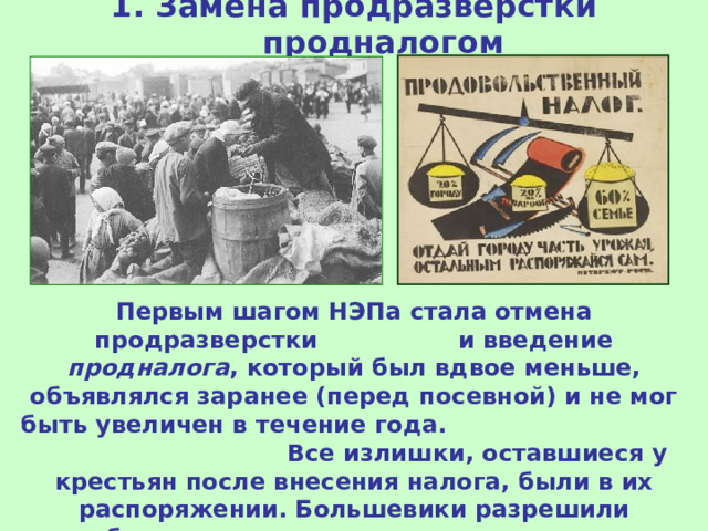 1. Замена продразверстки продналогом Первым шагом НЭПа стала отмена продразверстки и введение продналога , который был вдвое меньше, объявлялся заранее (перед посевной) и не мог быть увеличен в течение года. Все излишки, оставшиеся у крестьян после внесения налога, были в их распоряжении. Большевики разрешили свободную торговлю и это стимулировало увеличение производства. 