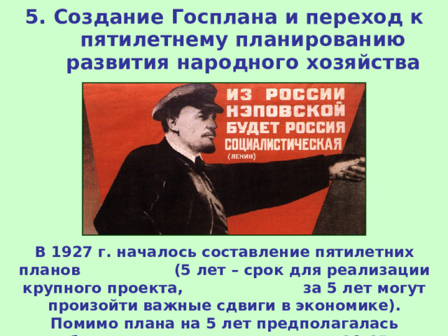 5. Создание Госплана и переход к пятилетнему планированию развития народного хозяйства В 1927 г. началось составление пятилетних планов (5 лет – срок для реализации крупного проекта, за 5 лет могут произойти важные сдвиги в экономике). Помимо плана на 5 лет предполагалась разработка долгосрочного плана на 10-15 лет. 