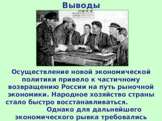 Выводы Осуществление новой экономической политики привело к частичному возвращению России на путь рыночной экономики. Народное хозяйство страны стало быстро восстанавливаться. Однако для дальнейшего экономического рывка требовались иные социально-экономические механизмы. 