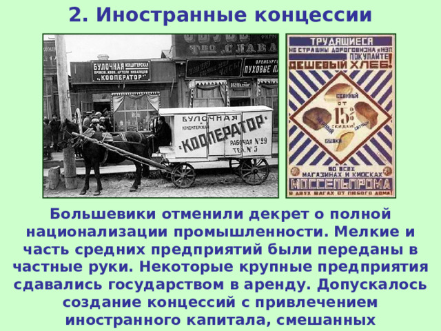 2. Иностранные концессии Большевики отменили декрет о полной национализации промышленности. Мелкие и часть средних предприятий были переданы в частные руки. Некоторые крупные предприятия сдавались государством в аренду. Допускалось создание концессий с привлечением иностранного капитала, смешанных акционерных обществ и совместных предприятий. 