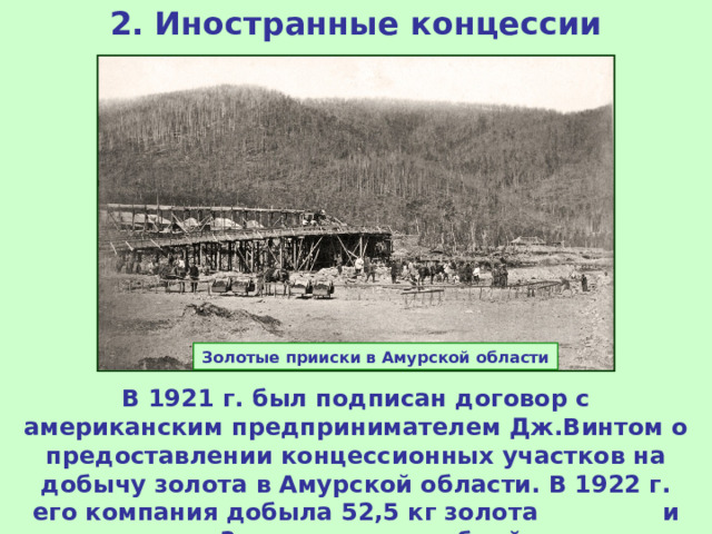 2. Иностранные концессии Золотые прииски в Амурской области В 1921 г. был подписан договор с американским предпринимателем Дж.Винтом о предоставлении концессионных участков на добычу золота в Амурской области. В 1922 г. его компания добыла 52,5 кг золота и заплатила 3 тыс золотых рублей налога. 