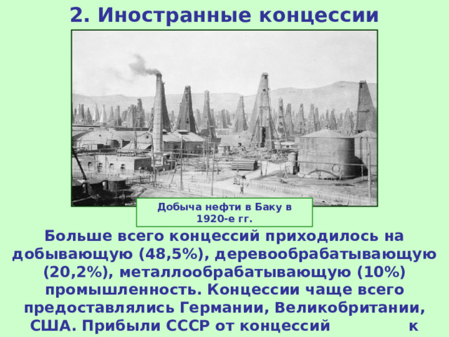 2. Иностранные концессии Добыча нефти в Баку в 1920-е гг. Больше всего концессий приходилось на добывающую (48,5%), деревообрабатывающую (20,2%), металлообрабатывающую (10%) промышленность. Концессии чаще всего предоставлялись Германии, Великобритании, США. Прибыли СССР от концессий к 1928 г. составили 100 млн руб. 