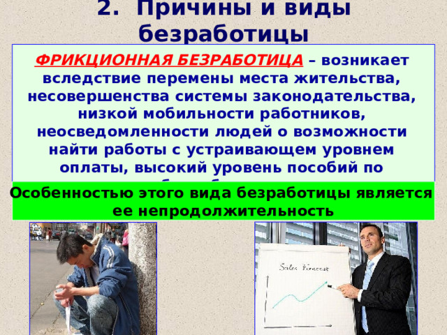 2. Причины и виды безработицы ФРИКЦИОННАЯ БЕЗРАБОТИЦА – возникает вследствие перемены места жительства, несовершенства системы законодательства, низкой мобильности работников, неосведомленности людей о возможности найти работы с устраивающем уровнем оплаты, высокий уровень пособий по безработице. Особенностью этого вида безработицы является ее непродолжительность 