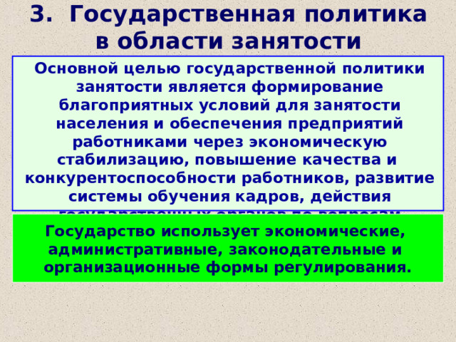 3. Государственная политика в области занятости Основной целью государственной политики занятости является формирование благоприятных условий для занятости населения и обеспечения предприятий работниками через экономическую стабилизацию, повышение качества и конкурентоспособности работников, развитие системы обучения кадров, действия государственных органов по вопросам занятости. Государство использует экономические, административные, законодательные и организационные формы регулирования. 