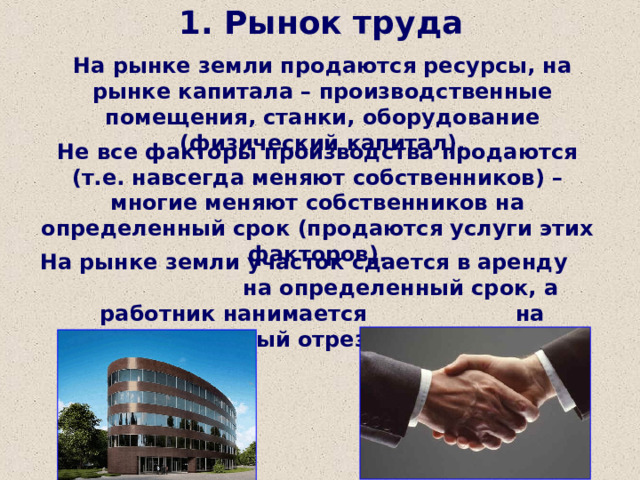 1. Рынок труда На рынке земли продаются ресурсы, на рынке капитала – производственные помещения, станки, оборудование (физический капитал). Не все факторы производства продаются (т.е. навсегда меняют собственников) – многие меняют собственников на определенный срок (продаются услуги этих факторов). На рынке земли участок сдается в аренду на определенный срок, а работник нанимается на оговоренный отрезок времени. 