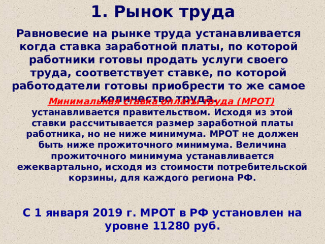 1. Рынок труда Равновесие на рынке труда устанавливается когда ставка заработной платы, по которой работники готовы продать услуги своего труда, соответствует ставке, по которой работодатели готовы приобрести то же самое количество труда. Минимальная ставка оплаты труда (МРОТ)  устанавливается правительством. Исходя из этой ставки рассчитывается размер заработной платы работника, но не ниже минимума. МРОТ не должен быть ниже прожиточного минимума. Величина прожиточного минимума устанавливается ежеквартально, исходя из стоимости потребительской корзины, для каждого региона РФ.  С 1 января 2019 г. МРОТ в РФ установлен на уровне 11280 руб. 
