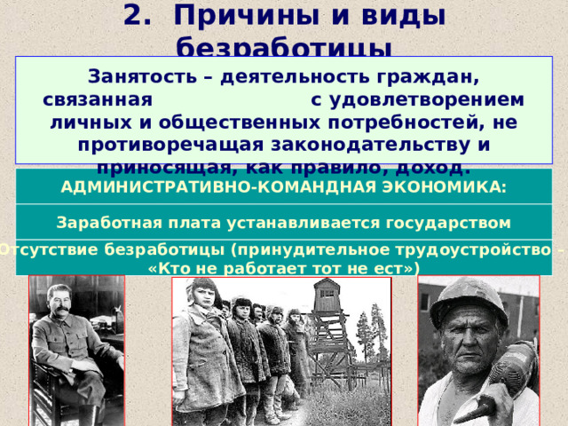 2. Причины и виды безработицы Занятость – деятельность граждан, связанная с удовлетворением личных и общественных потребностей, не противоречащая законодательству и приносящая, как правило, доход. АДМИНИСТРАТИВНО-КОМАНДНАЯ ЭКОНОМИКА: Заработная плата устанавливается государством Отсутствие безработицы (принудительное трудоустройство – «Кто не работает тот не ест») 