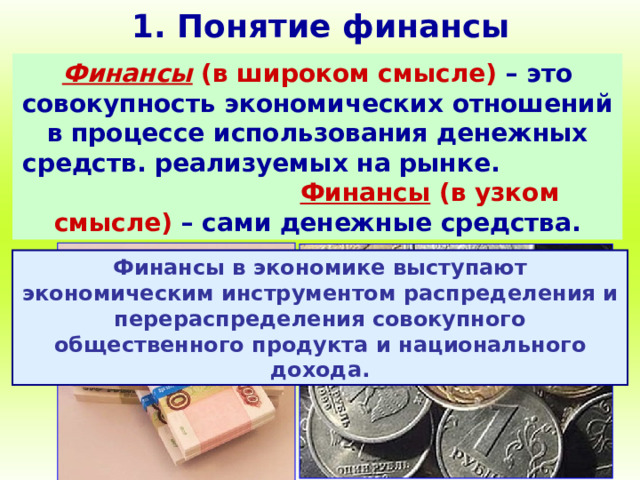1. Понятие финансы Финансы (в широком смысле)  – это совокупность экономических отношений в процессе использования денежных средств. реализуемых на рынке.  Финансы (в узком смысле) – сами денежные средства. Финансы в экономике выступают экономическим инструментом распределения и перераспределения совокупного общественного продукта и национального дохода. 