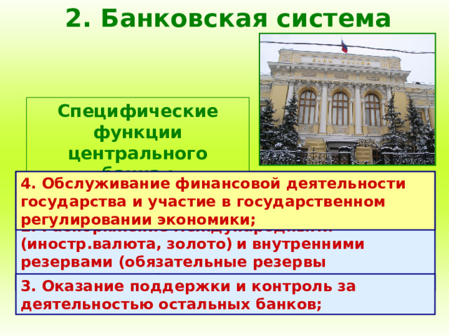 2. Банковская система Специфические функции центрального банка : 1. Выпуск (эмиссия) денежных знаков, являющихся национальной валютой; 4. Обслуживание финансовой деятельности государства и участие в государственном регулировании экономики; 2. Распоряжение международными (иностр.валюта, золото)  и внутренними резервами (обязательные резервы коммерческих банков); 3. Оказание поддержки и контроль за деятельностью остальных банков; 
