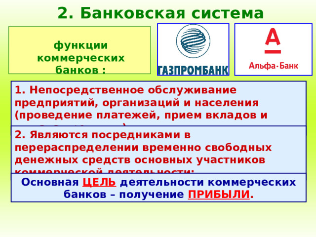 2. Банковская система функции коммерческих банков : 1. Непосредственное обслуживание предприятий, организаций и населения (проведение платежей, прием вкладов и выдача кредитов); 2. Являются посредниками в перераспределении временно свободных денежных средств основных участников коммерческой деятельности; Основная  ЦЕЛЬ  деятельности коммерческих банков – получение  ПРИБЫЛИ . 