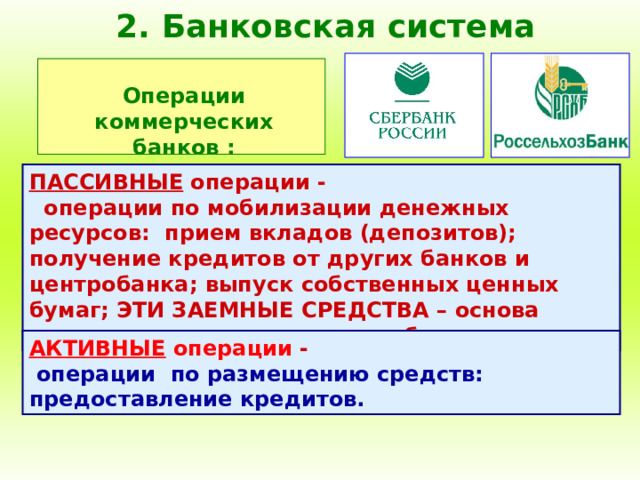 2. Банковская система Операции коммерческих банков : ПАССИВНЫЕ операции - операции по мобилизации денежных ресурсов: прием вкладов (депозитов); получение кредитов от других банков и центробанка; выпуск собственных ценных бумаг; ЭТИ ЗАЕМНЫЕ СРЕДСТВА – основа деятельности коммерческого банка. АКТИВНЫЕ операции - операции по размещению средств: предоставление кредитов. 