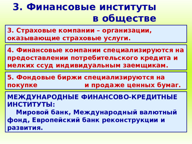 3. Финансовые институты в обществе 3. Страховые компании – организации, оказывающие страховые услуги. 4. Финансовые компании специализируются на предоставлении потребительского кредита и мелких ссуд индивидуальным заемщикам. 5. Фондовые биржи специализируются на покупке и продаже ценных бумаг. МЕЖДУНАРОДНЫЕ ФИНАНСОВО-КРЕДИТНЫЕ ИНСТИТУТЫ: Мировой банк, Международный валютный фонд, Европейский банк реконструкции и развития. 