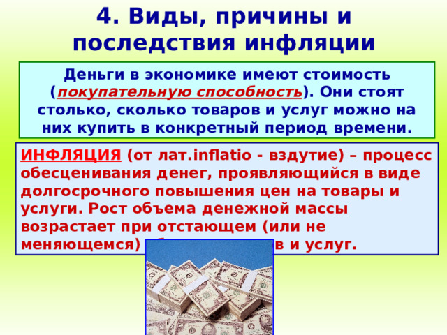 4. Виды, причины и последствия инфляции Деньги в экономике имеют стоимость ( покупательную способность ). Они стоят столько, сколько товаров и услуг можно на них купить в конкретный период времени. ИНФЛЯЦИЯ (от лат. inflatio - вздутие) – процесс обесценивания денег, проявляющийся в виде долгосрочного повышения цен на товары и услуги. Рост объема денежной массы возрастает при отстающем (или не меняющемся) объеме товаров и услуг. 