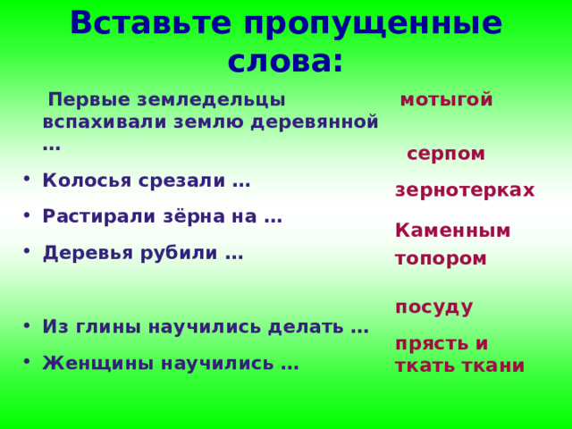Вставьте пропущенные слова: мотыгой  Первые земледельцы вспахивали землю деревянной …  Колосья срезали …  Растирали зёрна на …  Деревья рубили …   Из глины научились делать …  Женщины научились … серпом зернотерках Каменным топором посуду прясть и ткать ткани 