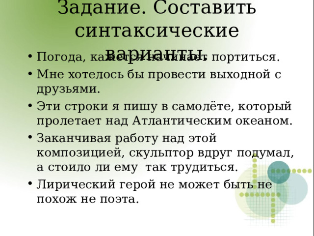 Задание. Составить синтаксические варианты. Погода, кажется начинает портиться. Мне хотелось бы провести выходной с друзьями. Эти строки я пишу в самолёте, который пролетает над Атлантическим океаном. Заканчивая работу над этой композицией, скульптор вдруг подумал, а стоило ли ему так трудиться. Лирический герой не может быть не похож не поэта.  