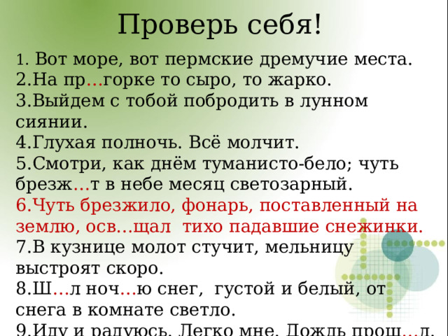 Проверь себя! 1. Вот море, вот пермские дремучие места. 2.На пр … горке то сыро, то жарко. 3.Выйдем с тобой побродить в лунном сиянии. 4.Глухая полночь. Всё молчит. 5.Смотри, как днём туманисто-бело; чуть брезж … т в небе месяц светозарный. 6.Чуть брезжило, фонарь, поставленный на землю, осв…щал тихо падавшие снежинки. 7.В кузнице молот стучит, мельницу выстроят скоро. 8.Ш … л ноч … ю снег, густой и белый, от снега в комнате светло. 9.Иду и радуюсь. Легко мне. Дождь прош … л. 10.Рожь, рожь… Дорога полевая ведёт неведомо куда. 