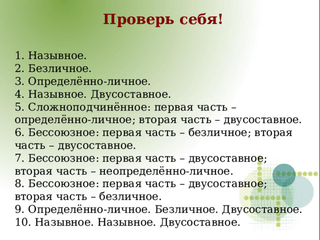 Проверь себя! 1. Назывное. 2. Безличное. 3. Определённо-личное. 4. Назывное. Двусоставное. 5. Сложноподчинённое: первая часть – определённо-личное; вторая часть – двусоставное. 6. Бессоюзное: первая часть – безличное; вторая часть – двусоставное. 7. Бессоюзное: первая часть – двусоставное; вторая часть – неопределённо-личное. 8. Бессоюзное: первая часть – двусоставное; вторая часть – безличное. 9. Определённо-личное. Безличное. Двусоставное. 10. Назывное. Назывное. Двусоставное.  