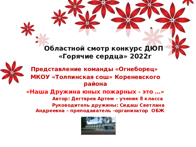 Областной смотр конкурс ДЮП  «Горячие сердца» 2022г Представление команды «Огнеборец» МКОУ «Толпинская сош» Кореневского района «Наша Дружина юных пожарных - это …» Автор: Дегтярев Артем – ученик 8 класса Руководитель дружины: Сидаш Светлана Андреевна – преподаватель –организатор ОБЖ 