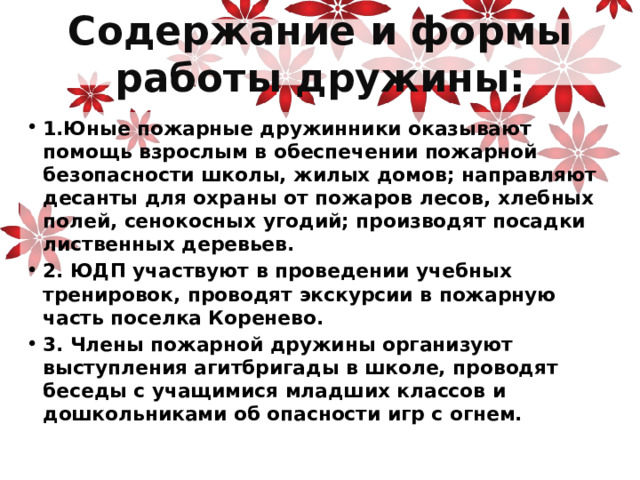 Содержание и формы работы дружины: 1.Юные пожарные дружинники оказывают помощь взрослым в обеспечении пожарной безопасности школы, жилых домов; направляют десанты для охраны от пожаров лесов, хлебных полей, сенокосных угодий; производят посадки лиственных деревьев. 2. ЮДП участвуют в проведении учебных тренировок, проводят экскурсии в пожарную часть поселка Коренево. 3. Члены пожарной дружины организуют выступления агитбригады в школе, проводят беседы с учащимися младших классов и дошкольниками об опасности игр с огнем. 