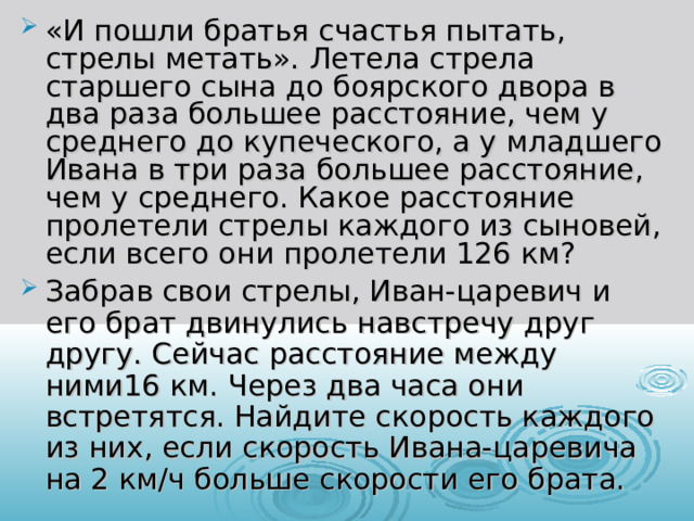 «И пошли братья счастья пытать, стрелы метать». Летела стрела старшего сына до боярского двора в два раза большее расстояние, чем у среднего до купеческого, а у младшего Ивана в три раза большее расстояние, чем у среднего. Какое расстояние пролетели стрелы каждого из сыновей, если всего они пролетели 126 км? Забрав свои стрелы, Иван-царевич и его брат двинулись навстречу друг другу. Сейчас расстояние между ними16 км. Через два часа они встретятся. Найдите скорость каждого из них, если скорость Ивана-царевича на 2 км/ч больше скорости его брата.   