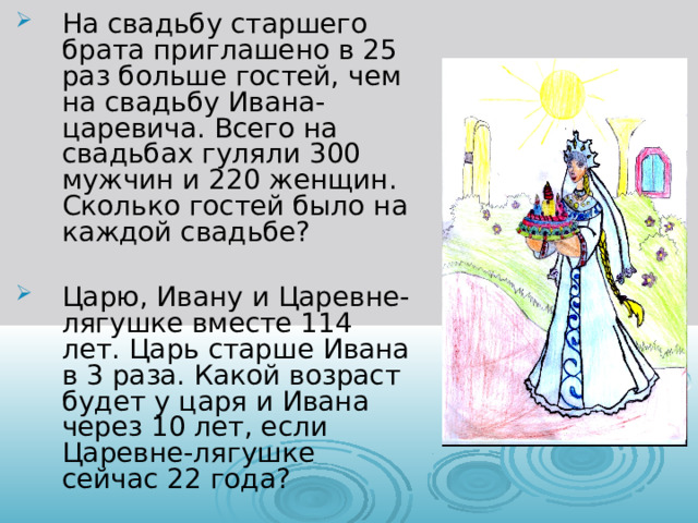 На свадьбу старшего брата приглашено в 25 раз больше гостей, чем на свадьбу Ивана-царевича. Всего на свадьбах гуляли 300 мужчин и 220 женщин. Сколько гостей было на каждой свадьбе?  Царю, Ивану и Царевне-лягушке вместе 114 лет. Царь старше Ивана в 3 раза. Какой возраст будет у царя и Ивана через 10 лет, если Царевне-лягушке сейчас 22 года?  