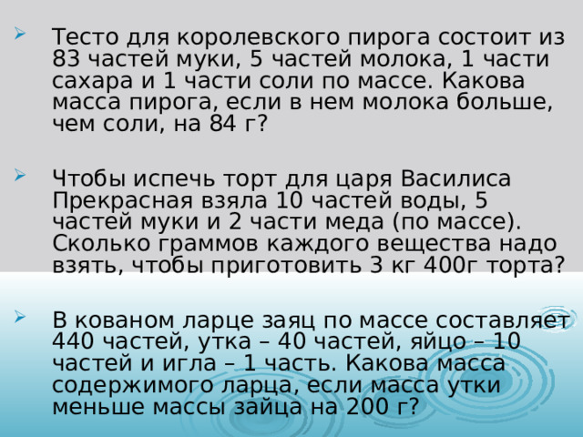 Тесто для королевского пирога состоит из 83 частей муки, 5 частей молока, 1 части сахара и 1 части соли по массе. Какова масса пирога, если в нем молока больше, чем соли, на 84 г?  Чтобы испечь торт для царя Василиса Прекрасная взяла 10 частей воды, 5 частей муки и 2 части меда (по массе). Сколько граммов каждого вещества надо взять, чтобы приготовить 3 кг 400г торта?  В кованом ларце заяц по массе составляет 440 частей, утка – 40 частей, яйцо – 10 частей и игла – 1 часть. Какова масса содержимого ларца, если масса утки меньше массы зайца на 200 г? 