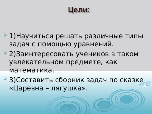 1)Научиться решать различные типы задач с помощью уравнений. 2)Заинтересовать учеников в таком увлекательном предмете, как математика. 3)Составить сборник задач по сказке «Царевна – лягушка». 