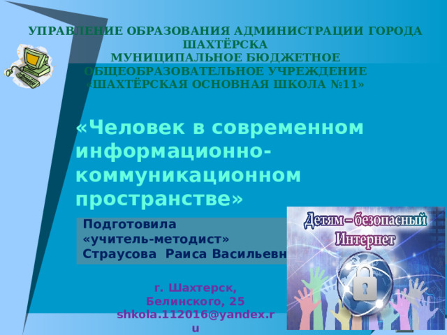  УПРАВЛЕНИЕ ОБРАЗОВАНИЯ АДМИНИСТРАЦИИ ГОРОДА ШАХТЁРСКА МУНИЦИПАЛЬНОЕ БЮДЖЕТНОЕ ОБЩЕОБРАЗОВАТЕЛЬНОЕ УЧРЕЖДЕНИЕ «ШАХТЁРСКАЯ ОСНОВНАЯ ШКОЛА №11» «Человек в современном информационно-коммуникационном пространстве» Подготовила «учитель-методист» Страусова Раиса Васильевна г. Шахтерск, Белинского, 25 shkola.112016@yandex.ru  