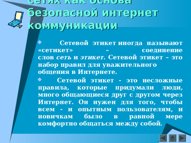 Этикет в социальных сетях как основа безопасной интернет коммуникации   Сетевой этикет иногда называют «сетикет» – соединение слов  сеть  и  этикет . Сетевой этикет – это набор правил для уважительного общения в Интернете.   Сетевой этикет - это несложные правила, которые придумали люди, много общающиеся друг с другом через Интернет. Он нужен для того, чтобы всем - и опытным пользователям, и новичкам было в равной мере комфортно общаться между собой.  