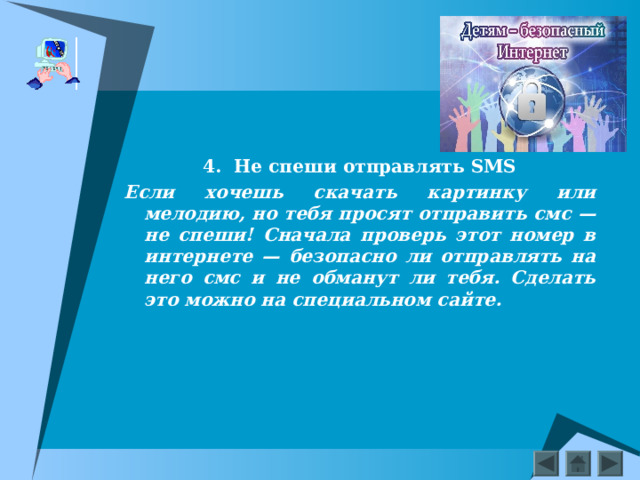    4.  Не спеши отправлять SMS Если хочешь скачать картинку или мелодию, но тебя просят отправить смс — не спеши! Сначала проверь этот номер в интернете — безопасно ли отправлять на него смс и не обманут ли тебя. Сделать это можно на специальном сайте.  