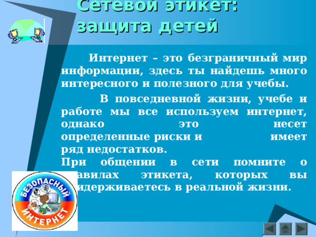 Сетевой этикет: защита детей  Интернет – это безграничный мир информации, здесь ты найдешь много интересного и полезного для учебы.  В повседневной жизни, учебе и работе мы все используем интернет, однако это несет определенные риски и имеет ряд недостатков.  При общении в сети помните о правилах этикета, которых вы придерживаетесь в реальной жизни.  