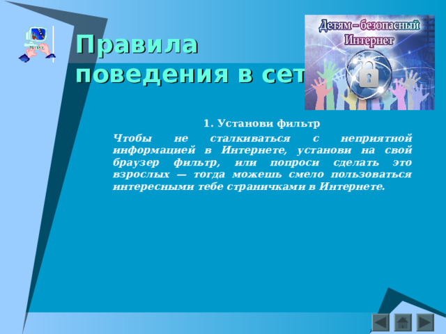    Правила  поведения в сети    1. Установи фильтр Чтобы не сталкиваться с неприятной информацией в Интернете, установи на свой браузер фильтр, или попроси сделать это взрослых — тогда можешь смело пользоваться интересными тебе страничками в Интернете.     