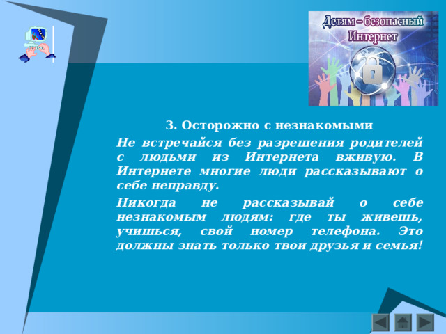 3. Осторожно с незнакомыми Не встречайся без разрешения родителей с людьми из Интернета вживую. В Интернете многие люди рассказывают о себе неправду. Никогда не рассказывай о себе незнакомым людям: где ты живешь, учишься, свой номер телефона. Это должны знать только твои друзья и семья!    