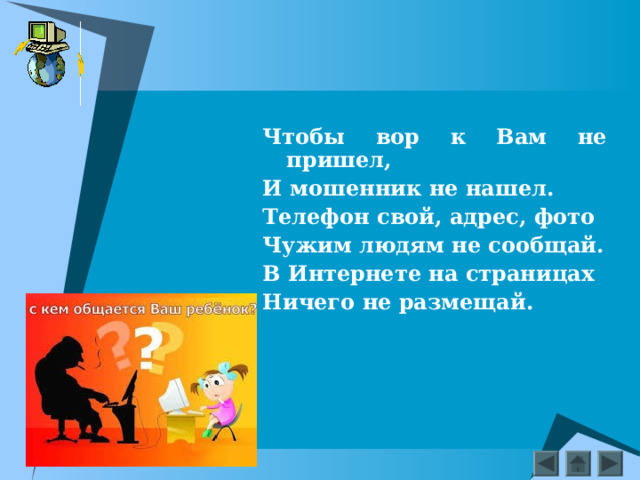 Чтобы вор к Вам не пришел, И мошенник не нашел. Телефон свой, адрес, фото Чужим людям не сообщай. В Интернете на страницах Ничего не размещай.  