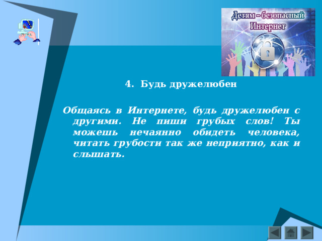    4.  Будь дружелюбен  Общаясь в Интернете, будь дружелюбен с другими. Не пиши грубых слов! Ты можешь нечаянно обидеть человека, читать грубости так же неприятно, как и слышать.  
