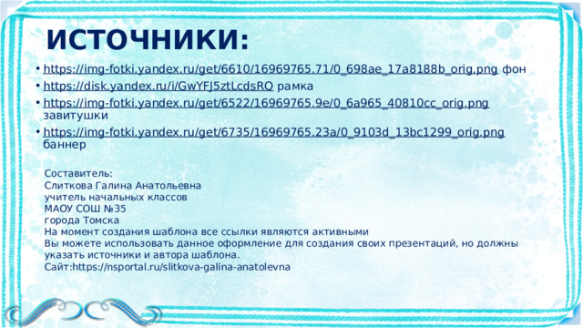 ИСТОЧНИКИ: https://img-fotki.yandex.ru/get/6610/16969765.71/0_698ae_17a8188b_orig.png фон https://disk.yandex.ru/i/GwYFJ5ztLcdsRQ рамка https://img-fotki.yandex.ru/get/6522/16969765.9e/0_6a965_40810cc_orig.png завитушки https://img-fotki.yandex.ru/get/6735/16969765.23a/0_9103d_13bc1299_orig.png баннер Составитель: Слиткова Галина Анатольевна учитель начальных классов МАОУ СОШ №35 города Томска На момент создания шаблона все ссылки являются активными Вы можете использовать данное оформление для создания своих презентаций, но должны указать источники и автора шаблона. Сайт:https://nsportal.ru/slitkova-galina-anatolevna 