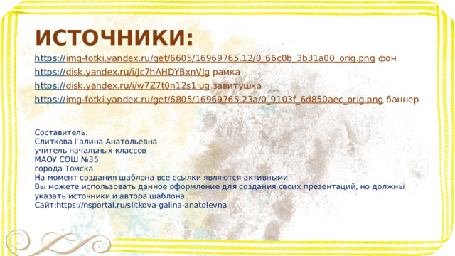 ИСТОЧНИКИ: https:// img-fotki.yandex.ru/get/6605/16969765.12/0_66c0b_3b31a00_orig.png фон https:// disk.yandex.ru/i/Jc7hAHDYBxnVJg рамка https:// disk.yandex.ru/i/w7Z7t0n12s1iug завитушка https:// img-fotki.yandex.ru/get/6805/16969765.23a/0_9103f_6d850aec_orig.png баннер Составитель: Слиткова Галина Анатольевна учитель начальных классов МАОУ СОШ №35 города Томска На момент создания шаблона все ссылки являются активными Вы можете использовать данное оформление для создания своих презентаций, но должны указать источники и автора шаблона. Сайт:https://nsportal.ru/slitkova-galina-anatolevna 