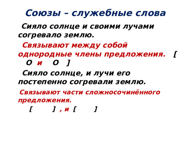 Союзы – служебные слова  Сияло солнце и своими лучами согревало землю.  Связывают между собой однородные члены предложения. [  O и O  ]  Сияло солнце, и лучи его постепенно согревали землю.  Связывают части сложносочинённого предложения.  [ ] , и [ ]     